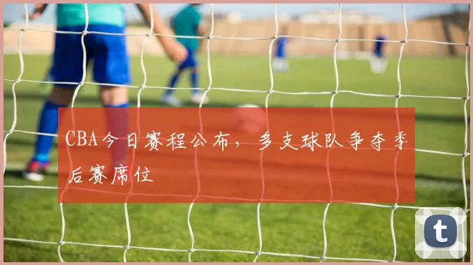 CBA今日赛程公布,多支球队争夺季后赛席位