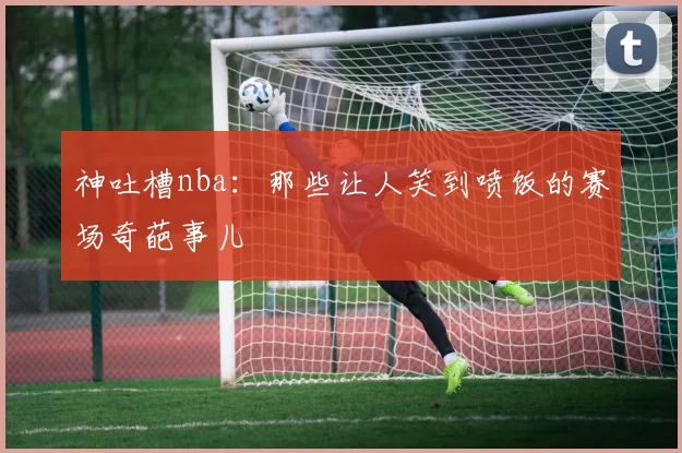 神吐槽nba：那些让人笑到喷饭的赛场奇葩事儿