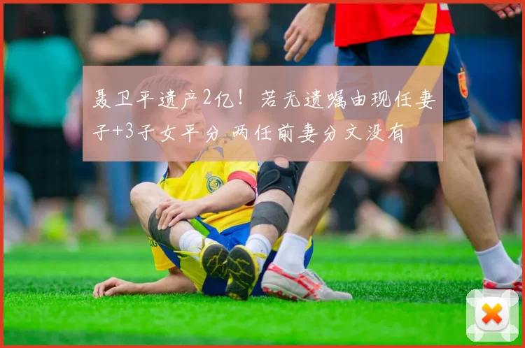 聂卫平遗产2亿!若无遗嘱由现任妻子+3子女平分 两任前妻分文没有