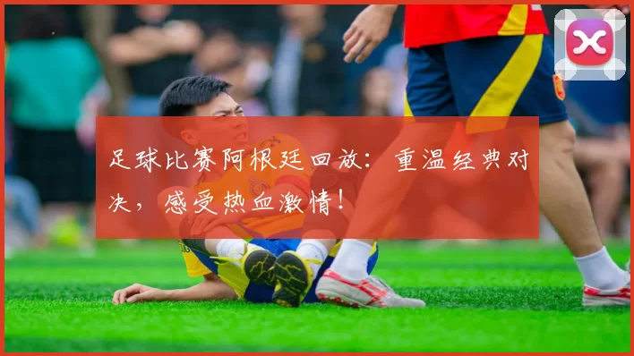 足球比赛阿根廷回放：重温经典对决，感受热血激情！