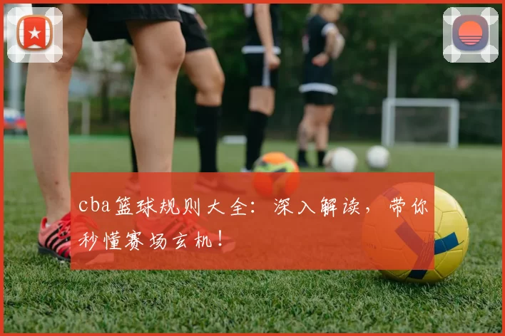 cba篮球规则大全:深入解读,带你秒懂赛场玄机!