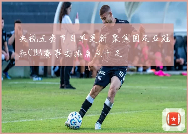 央视五套节目单更新 聚焦国足亚冠和CBA赛事安排看点十足
